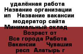 удалённая работа › Название организации ­ ип › Название вакансии ­ модератор сайта › Минимальный оклад ­ 39 500 › Возраст от ­ 18 - Все города Работа » Вакансии   . Чувашия респ.,Алатырь г.